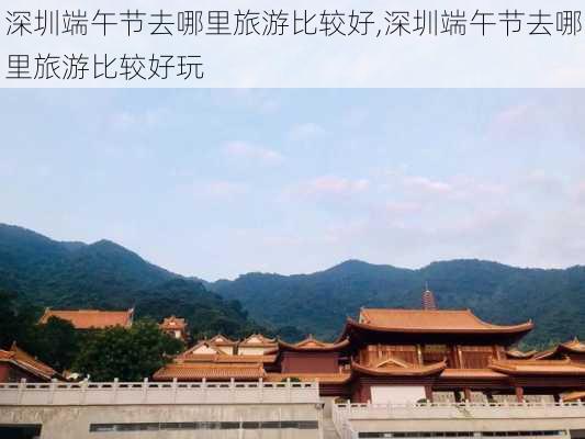 深圳端午节去哪里旅游比较好,深圳端午节去哪里旅游比较好玩