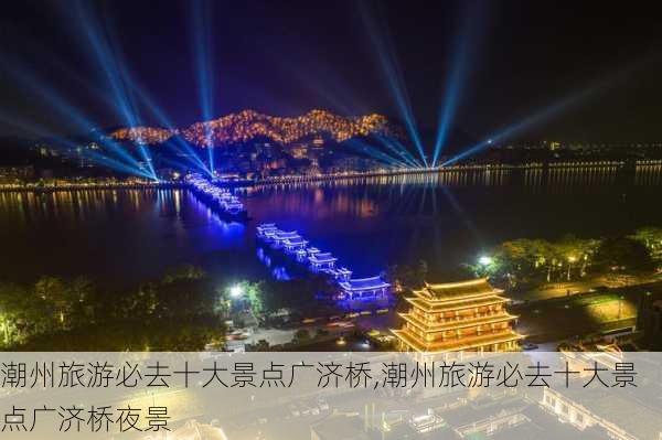 潮州旅游必去十大景点广济桥,潮州旅游必去十大景点广济桥夜景