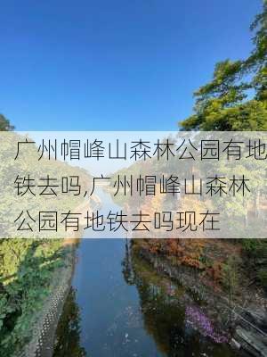 广州帽峰山森林公园有地铁去吗,广州帽峰山森林公园有地铁去吗现在