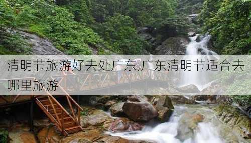 清明节旅游好去处广东,广东清明节适合去哪里旅游