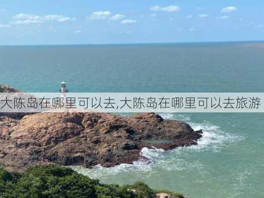 大陈岛在哪里可以去,大陈岛在哪里可以去旅游