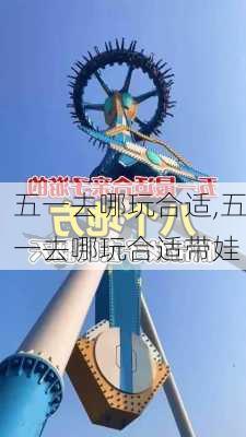 五一去哪玩合适,五一去哪玩合适带娃