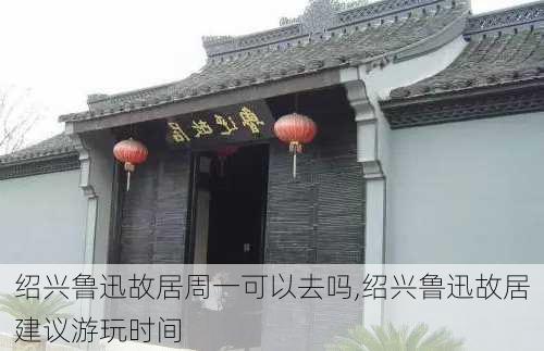 绍兴鲁迅故居周一可以去吗,绍兴鲁迅故居建议游玩时间