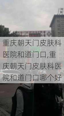 重庆朝天门皮肤科医院和道门口,重庆朝天门皮肤科医院和道门口哪个好