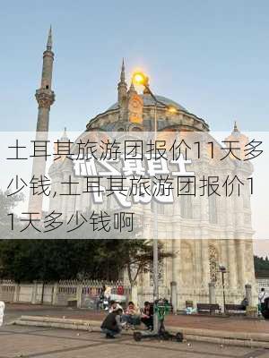 土耳其旅游团报价11天多少钱,土耳其旅游团报价11天多少钱啊