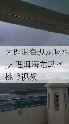 大理洱海现龙吸水,大理洱海龙吸水挑战视频