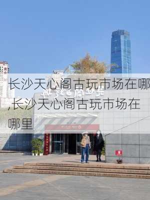 长沙天心阁古玩市场在哪,长沙天心阁古玩市场在哪里