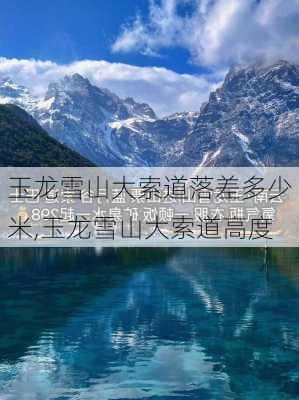 玉龙雪山大索道落差多少米,玉龙雪山大索道高度