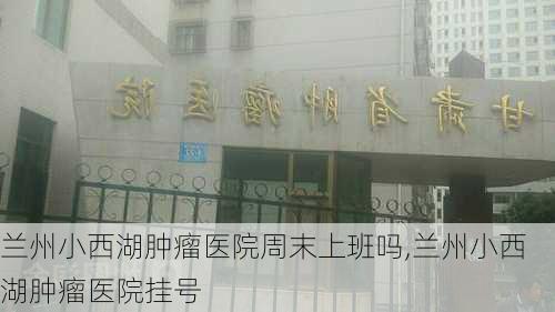 兰州小西湖肿瘤医院周末上班吗,兰州小西湖肿瘤医院挂号