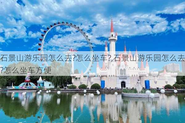 石景山游乐园怎么去?怎么坐车?,石景山游乐园怎么去?怎么坐车方便