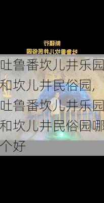 吐鲁番坎儿井乐园和坎儿井民俗园,吐鲁番坎儿井乐园和坎儿井民俗园哪个好