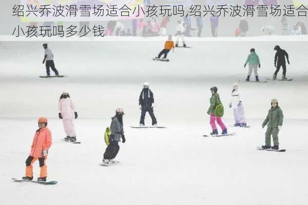 绍兴乔波滑雪场适合小孩玩吗,绍兴乔波滑雪场适合小孩玩吗多少钱