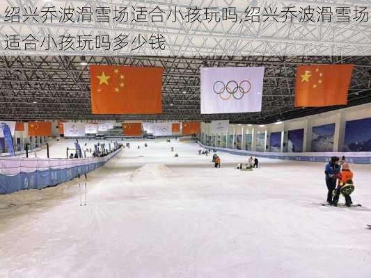 绍兴乔波滑雪场适合小孩玩吗,绍兴乔波滑雪场适合小孩玩吗多少钱