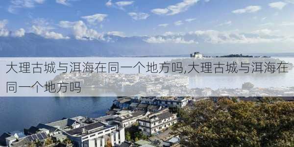 大理古城与洱海在同一个地方吗,大理古城与洱海在同一个地方吗