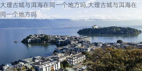 大理古城与洱海在同一个地方吗,大理古城与洱海在同一个地方吗