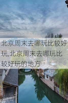 北京周末去哪玩比较好玩,北京周末去哪玩比较好玩的地方