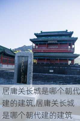 居庸关长城是哪个朝代建的建筑,居庸关长城是哪个朝代建的建筑