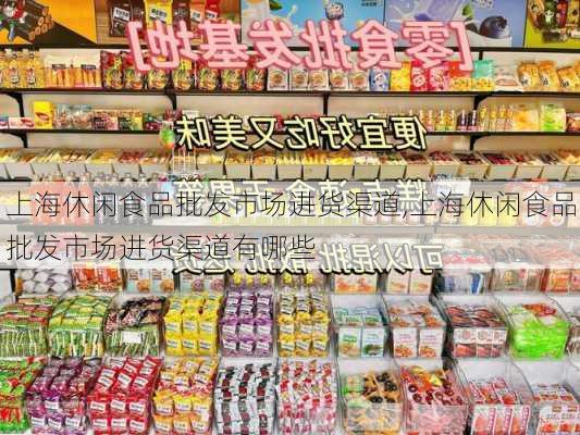 上海休闲食品批发市场进货渠道,上海休闲食品批发市场进货渠道有哪些