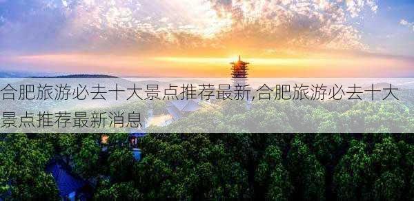 合肥旅游必去十大景点推荐最新,合肥旅游必去十大景点推荐最新消息