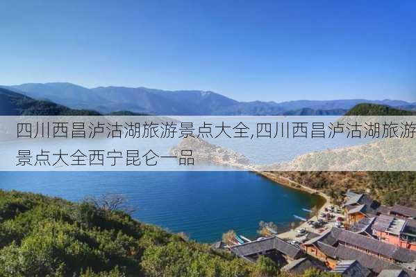 四川西昌泸沽湖旅游景点大全,四川西昌泸沽湖旅游景点大全西宁昆仑一品