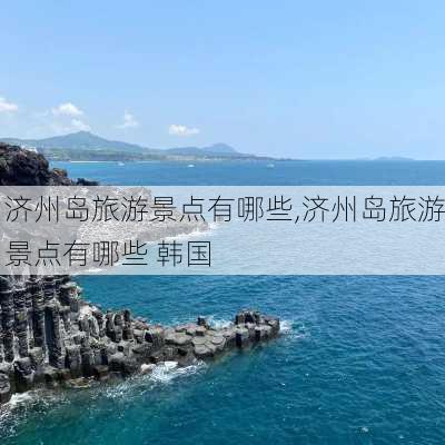 济州岛旅游景点有哪些,济州岛旅游景点有哪些 韩国