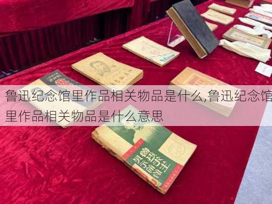 鲁迅纪念馆里作品相关物品是什么,鲁迅纪念馆里作品相关物品是什么意思