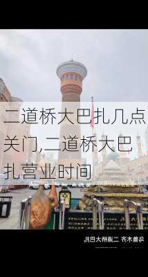 二道桥大巴扎几点关门,二道桥大巴扎营业时间